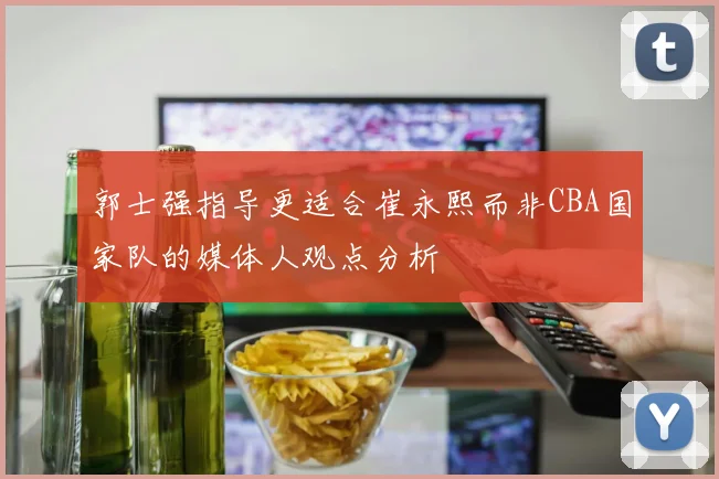 郭士强指导更适合崔永熙而非CBA国家队的媒体人观点分析