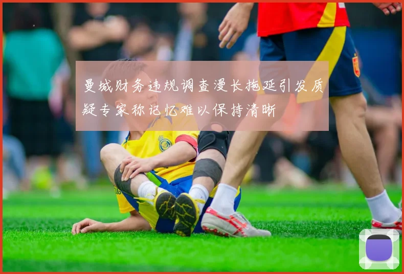 曼城财务违规调查漫长拖延引发质疑专家称记忆难以保持清晰