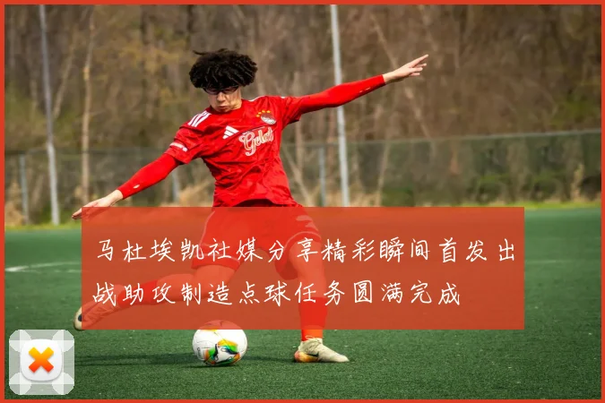 马杜埃凯社媒分享精彩瞬间首发出战助攻制造点球任务圆满完成