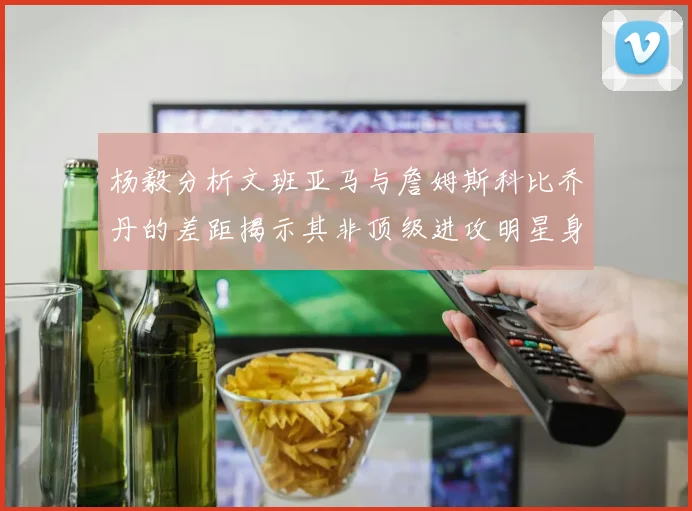 杨毅分析文班亚马与詹姆斯科比乔丹的差距揭示其非顶级进攻明星身份