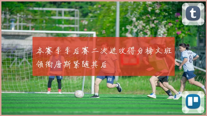本赛季季后赛二次进攻得分榜文班领衔唐斯紧随其后