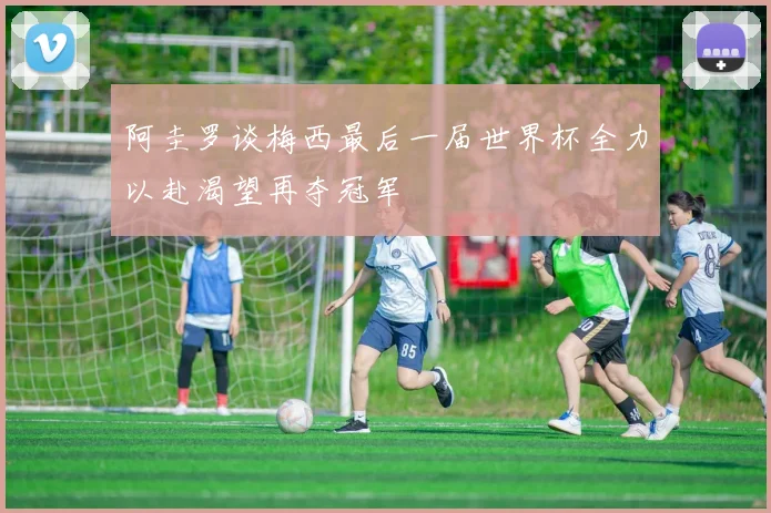 阿圭罗谈梅西最后一届世界杯全力以赴渴望再夺冠军