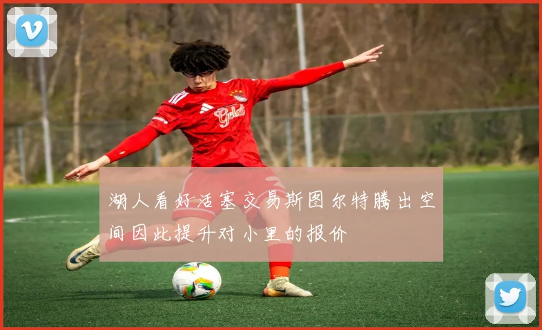 湖人看好活塞交易斯图尔特腾出空间因此提升对小里的报价