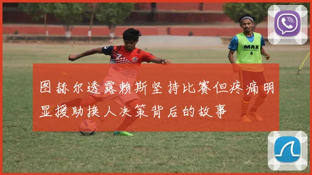 图赫尔透露赖斯坚持比赛但疼痛明显援助换人决策背后的故事