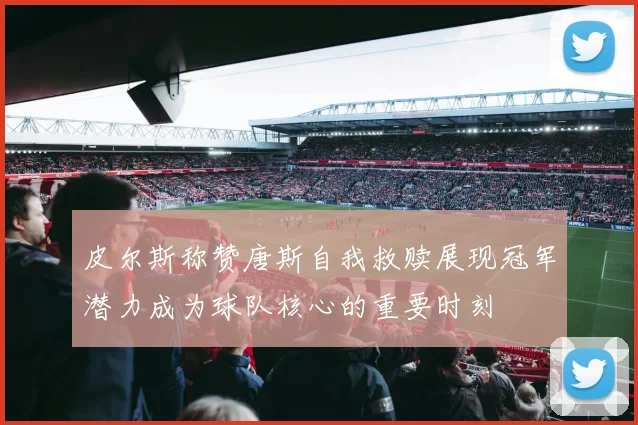 皮尔斯称赞唐斯自我救赎展现冠军潜力成为球队核心的重要时刻