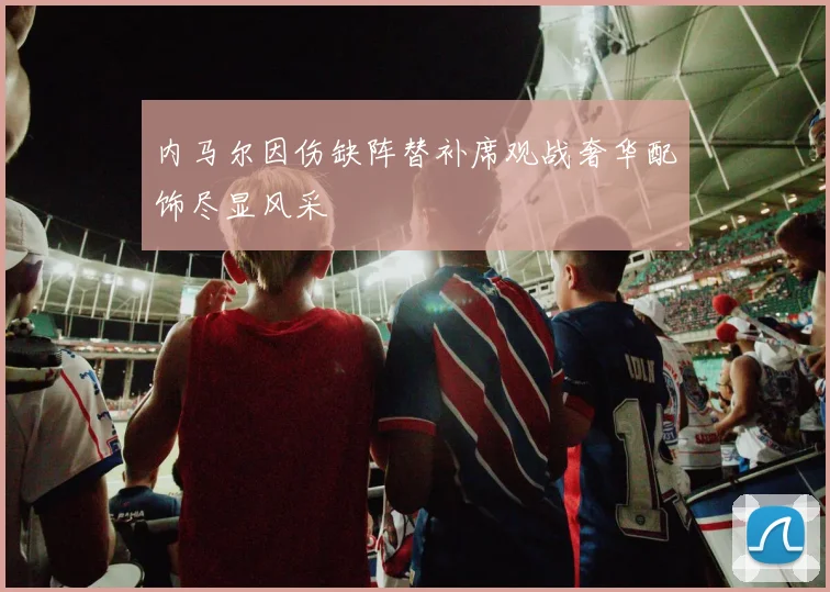 内马尔因伤缺阵替补席观战奢华配饰尽显风采