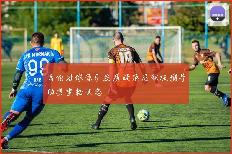 马伦进球荒引发质疑范尼积极辅导助其重拾状态