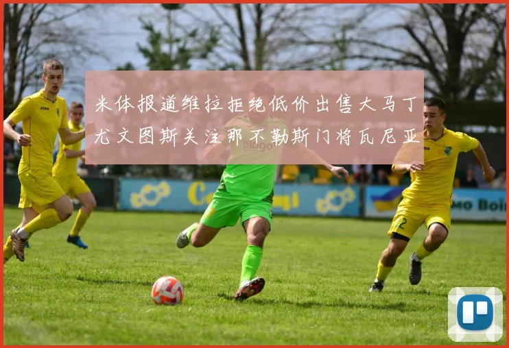 米体报道维拉拒绝低价出售大马丁尤文图斯关注那不勒斯门将瓦尼亚