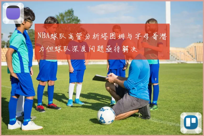 NBA球队高管分析塔图姆与字母哥潜力但球队深度问题亟待解决