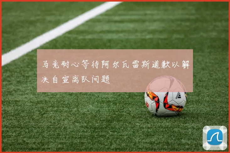 马竞耐心等待阿尔瓦雷斯道歉以解决自宣离队问题