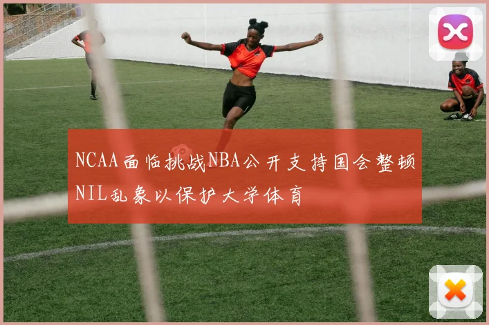 NCAA面临挑战NBA公开支持国会整顿NIL乱象以保护大学体育