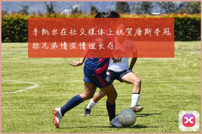 李凯尔在社交媒体上祝贺唐斯夺冠称兄弟情深情谊长存