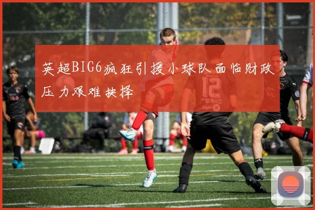 英超BIG6疯狂引援小球队面临财政压力艰难抉择