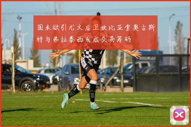 国米欲引尤文后卫坎比亚索奥古斯特与弗拉泰西或成交易筹码