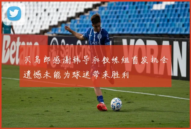 买乌郎感谢韩导和教练组首发机会遗憾未能为球迷带来胜利