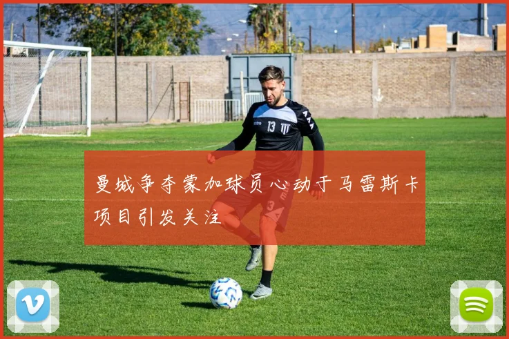 曼城争夺蒙加球员心动于马雷斯卡项目引发关注