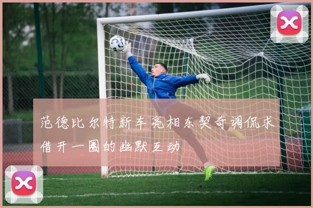 范德比尔特新车亮相东契奇调侃求借开一圈的幽默互动
